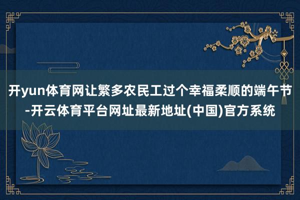 开yun体育网让繁多农民工过个幸福柔顺的端午节-开云体育平台网址最新地址(中国)官方系统
