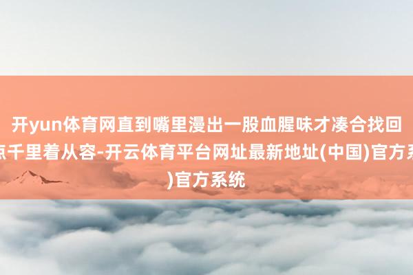 开yun体育网直到嘴里漫出一股血腥味才凑合找回一点千里着从容-开云体育平台网址最新地址(中国)官方系统