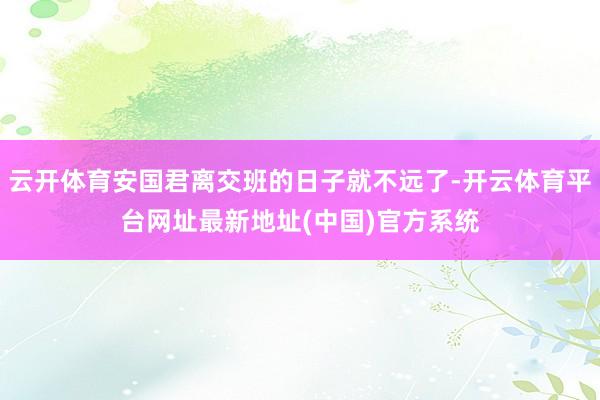 云开体育安国君离交班的日子就不远了-开云体育平台网址最新地址(中国)官方系统