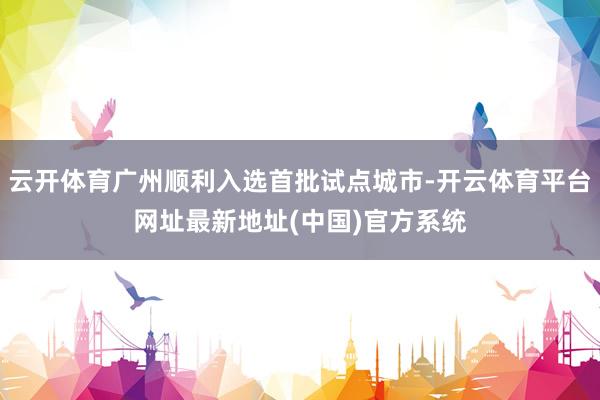 云开体育广州顺利入选首批试点城市-开云体育平台网址最新地址(中国)官方系统