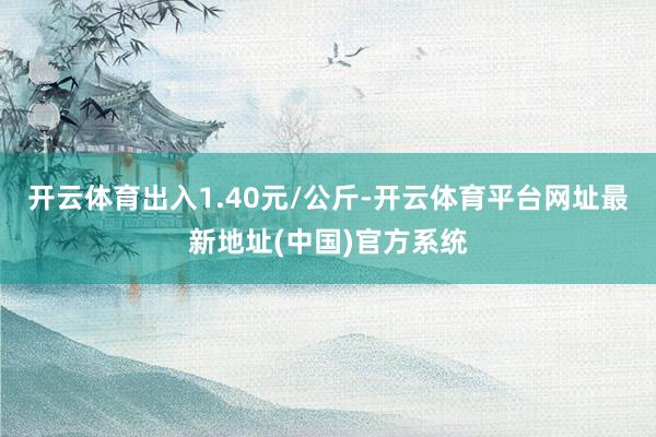 开云体育出入1.40元/公斤-开云体育平台网址最新地址(中国)官方系统