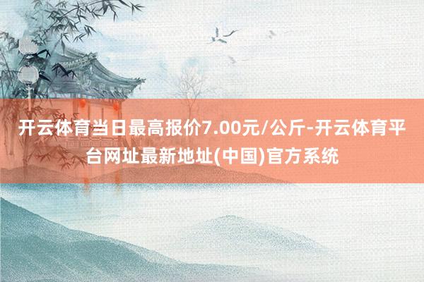 开云体育当日最高报价7.00元/公斤-开云体育平台网址最新地址(中国)官方系统