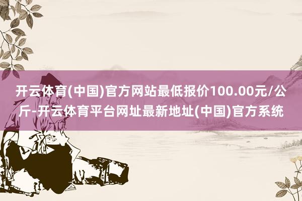 开云体育(中国)官方网站最低报价100.00元/公斤-开云体育平台网址最新地址(中国)官方系统