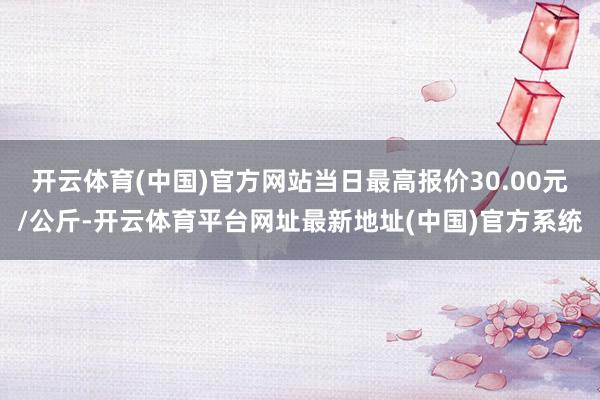 开云体育(中国)官方网站当日最高报价30.00元/公斤-开云体育平台网址最新地址(中国)官方系统