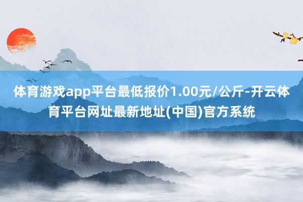 体育游戏app平台最低报价1.00元/公斤-开云体育平台网址最新地址(中国)官方系统