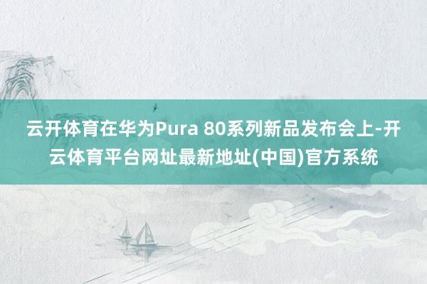 云开体育在华为Pura 80系列新品发布会上-开云体育平台网址最新地址(中国)官方系统