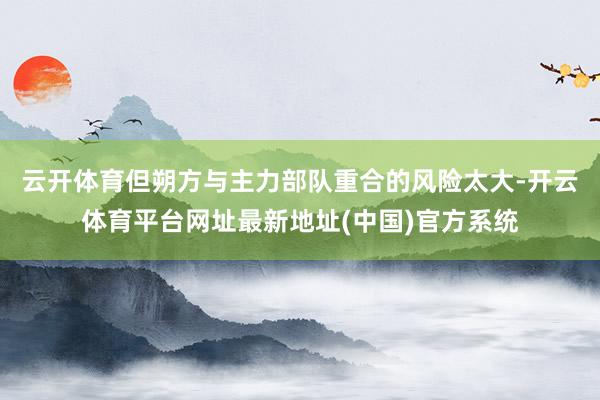 云开体育但朔方与主力部队重合的风险太大-开云体育平台网址最新地址(中国)官方系统
