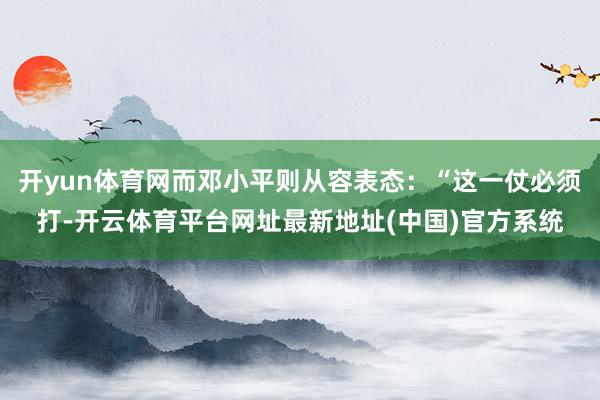 开yun体育网而邓小平则从容表态：“这一仗必须打-开云体育平台网址最新地址(中国)官方系统