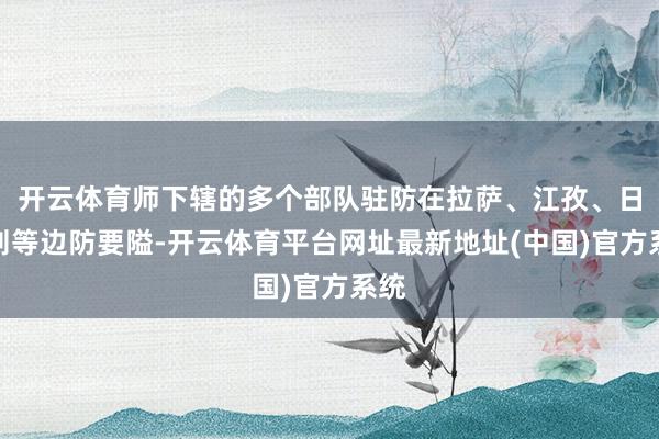 开云体育师下辖的多个部队驻防在拉萨、江孜、日喀则等边防要隘-开云体育平台网址最新地址(中国)官方系统