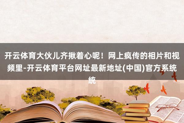 开云体育大伙儿齐揪着心呢！网上疯传的相片和视频里-开云体育平台网址最新地址(中国)官方系统