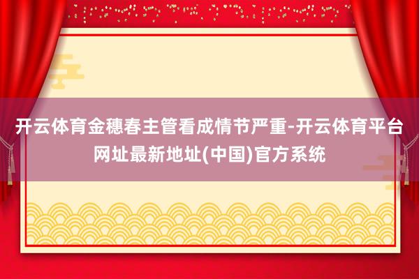 开云体育　　金穗春主管看成情节严重-开云体育平台网址最新地址(中国)官方系统