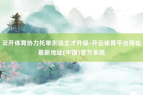 云开体育协力托举东谈主才升级-开云体育平台网址最新地址(中国)官方系统