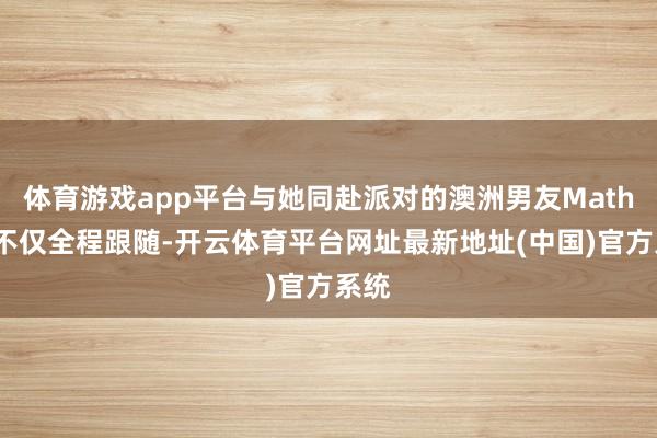 体育游戏app平台与她同赴派对的澳洲男友Mathew不仅全程跟随-开云体育平台网址最新地址(中国)官方系统
