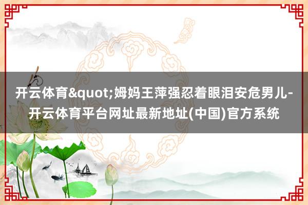 开云体育"姆妈王萍强忍着眼泪安危男儿-开云体育平台网址最新地址(中国)官方系统