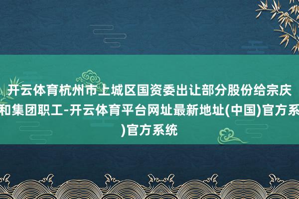 开云体育杭州市上城区国资委出让部分股份给宗庆后和集团职工-开云体育平台网址最新地址(中国)官方系统