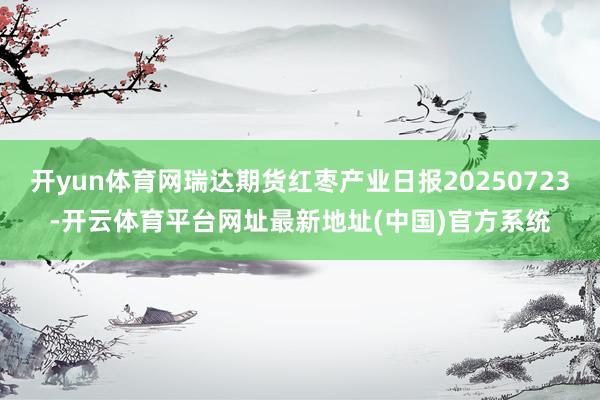 开yun体育网瑞达期货红枣产业日报20250723-开云体育平台网址最新地址(中国)官方系统
