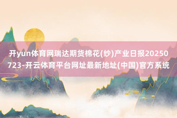开yun体育网瑞达期货棉花(纱)产业日报20250723-开云体育平台网址最新地址(中国)官方系统