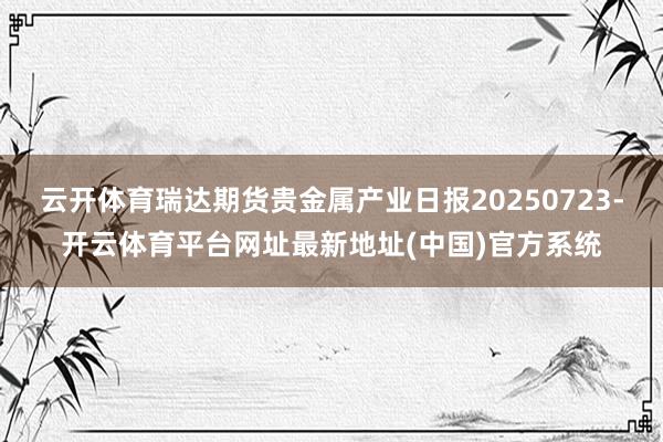云开体育瑞达期货贵金属产业日报20250723-开云体育平台网址最新地址(中国)官方系统