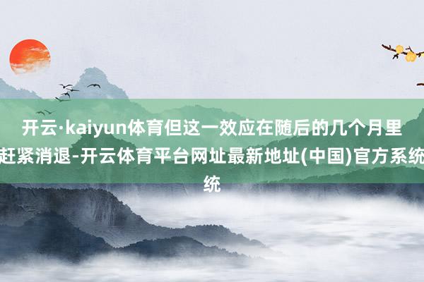 开云·kaiyun体育但这一效应在随后的几个月里赶紧消退-开云体育平台网址最新地址(中国)官方系统