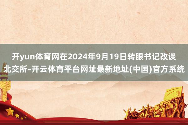 开yun体育网在2024年9月19日转眼书记改谈北交所-开云体育平台网址最新地址(中国)官方系统