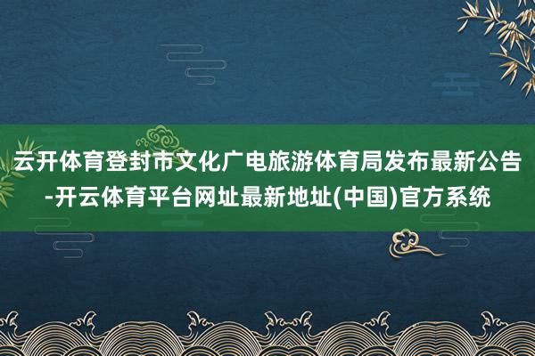云开体育登封市文化广电旅游体育局发布最新公告-开云体育平台网址最新地址(中国)官方系统