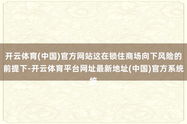 开云体育(中国)官方网站这在锁住商场向下风险的前提下-开云体育平台网址最新地址(中国)官方系统