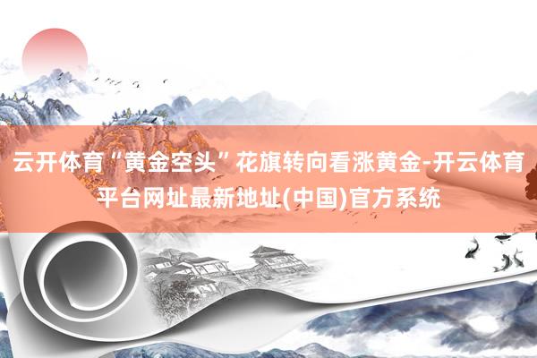 云开体育“黄金空头”花旗转向看涨黄金-开云体育平台网址最新地址(中国)官方系统