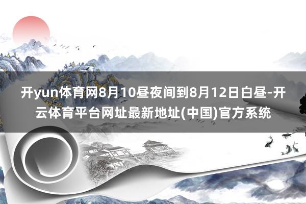 开yun体育网8月10昼夜间到8月12日白昼-开云体育平台网址最新地址(中国)官方系统
