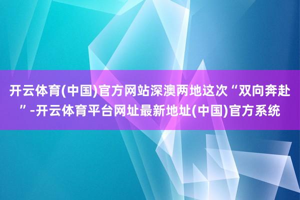 开云体育(中国)官方网站深澳两地这次“双向奔赴”-开云体育平台网址最新地址(中国)官方系统