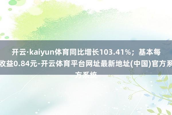 开云·kaiyun体育同比增长103.41%；基本每股收益0.84元-开云体育平台网址最新地址(中国)官方系统