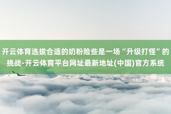 开云体育选拔合适的奶粉险些是一场“升级打怪”的挑战-开云体育平台网址最新地址(中国)官方系统