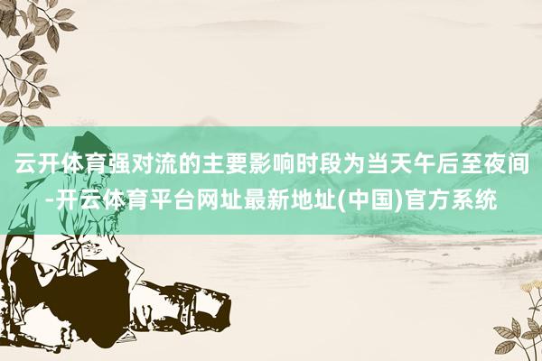 云开体育强对流的主要影响时段为当天午后至夜间-开云体育平台网址最新地址(中国)官方系统