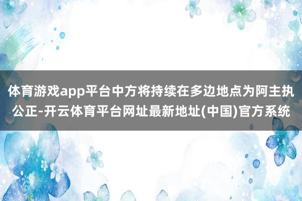 体育游戏app平台中方将持续在多边地点为阿主执公正-开云体育平台网址最新地址(中国)官方系统