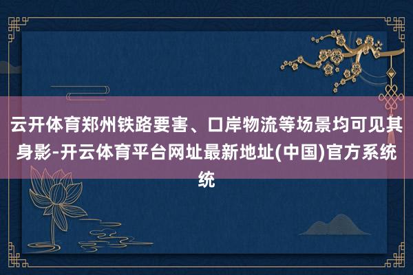 云开体育郑州铁路要害、口岸物流等场景均可见其身影-开云体育平台网址最新地址(中国)官方系统
