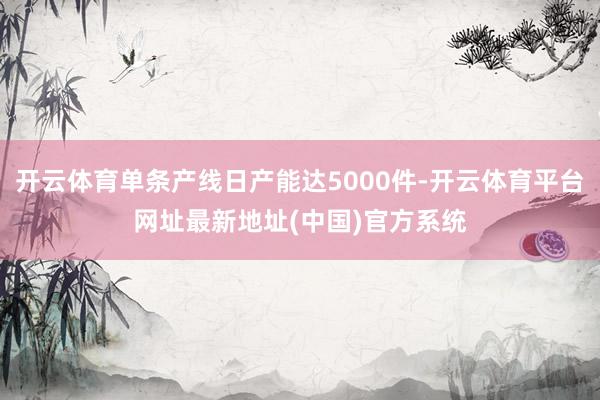 开云体育单条产线日产能达5000件-开云体育平台网址最新地址(中国)官方系统