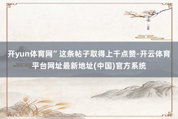 开yun体育网”这条帖子取得上千点赞-开云体育平台网址最新地址(中国)官方系统