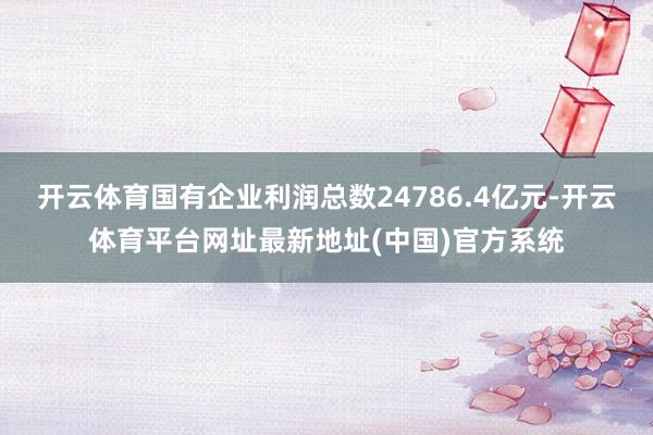 开云体育国有企业利润总数24786.4亿元-开云体育平台网址最新地址(中国)官方系统
