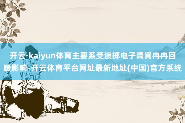 开云·kaiyun体育主要系受浪掷电子阛阓冉冉回暖影响-开云体育平台网址最新地址(中国)官方系统