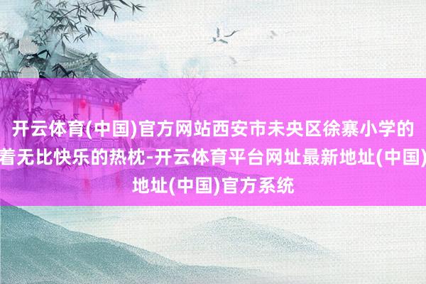 开云体育(中国)官方网站西安市未央区徐寨小学的师生们怀着无比快乐的热枕-开云体育平台网址最新地址(中国)官方系统