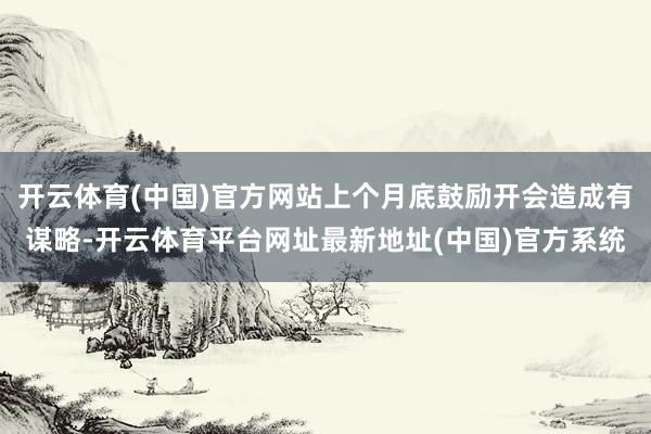 开云体育(中国)官方网站上个月底鼓励开会造成有谋略-开云体育平台网址最新地址(中国)官方系统