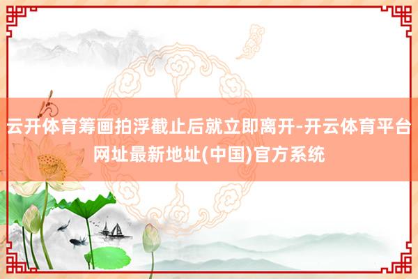 云开体育筹画拍浮截止后就立即离开-开云体育平台网址最新地址(中国)官方系统