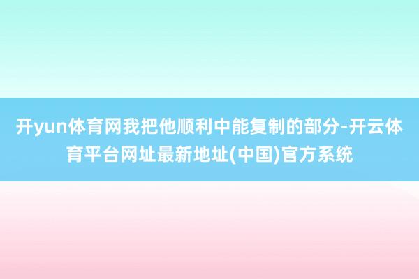 开yun体育网我把他顺利中能复制的部分-开云体育平台网址最新地址(中国)官方系统