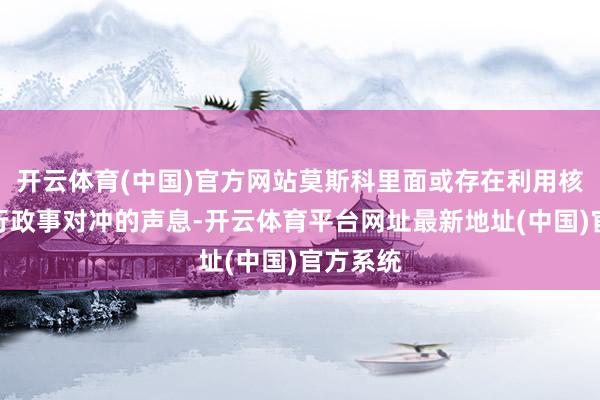开云体育(中国)官方网站莫斯科里面或存在利用核筹码进行政事对冲的声息-开云体育平台网址最新地址(中国)官方系统
