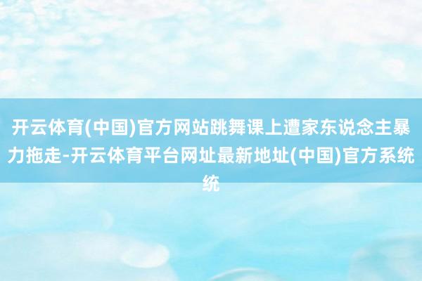 开云体育(中国)官方网站跳舞课上遭家东说念主暴力拖走-开云体育平台网址最新地址(中国)官方系统