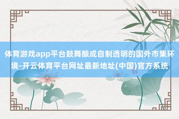 体育游戏app平台鼓舞酿成自制透明的国外市集环境-开云体育平台网址最新地址(中国)官方系统