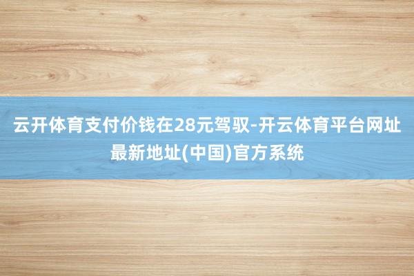 云开体育支付价钱在28元驾驭-开云体育平台网址最新地址(中国)官方系统