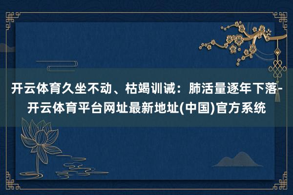 开云体育久坐不动、枯竭训诫：肺活量逐年下落-开云体育平台网址最新地址(中国)官方系统