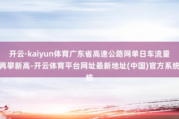 开云·kaiyun体育广东省高速公路网单日车流量再攀新高-开云体育平台网址最新地址(中国)官方系统