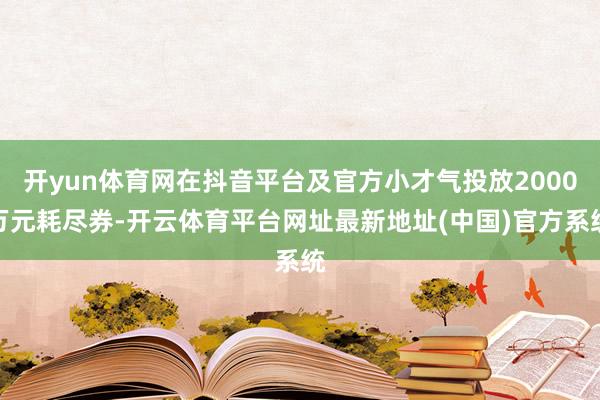 开yun体育网在抖音平台及官方小才气投放2000万元耗尽券-开云体育平台网址最新地址(中国)官方系统