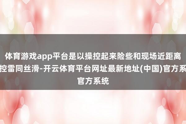 体育游戏app平台是以操控起来险些和现场近距离操控雷同丝滑-开云体育平台网址最新地址(中国)官方系统